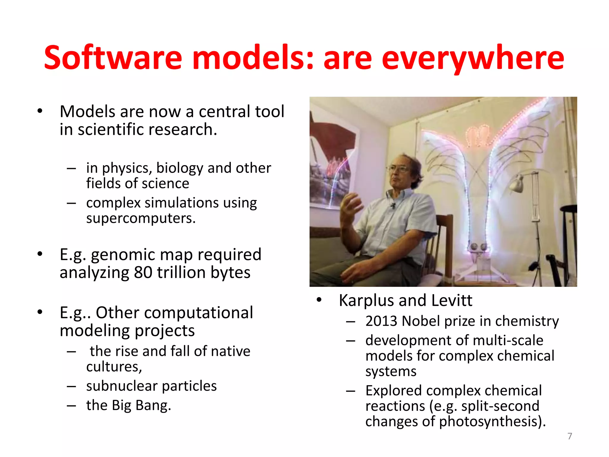 Software models: are everywhere 
• Karplus and Levitt 
– 2013 Nobel prize in chemistry 
– development of multi-scale 
models for complex chemical 
systems 
– Explored complex chemical 
reactions (e.g. split-second 
changes of photosynthesis). 
7 
• Models are now a central tool 
in scientific research. 
– in physics, biology and other 
fields of science 
– complex simulations using 
supercomputers. 
• E.g. genomic map required 
analyzing 80 trillion bytes 
• E.g.. Other computational 
modeling projects 
– the rise and fall of native 
cultures, 
– subnuclear particles 
– the Big Bang. 
 