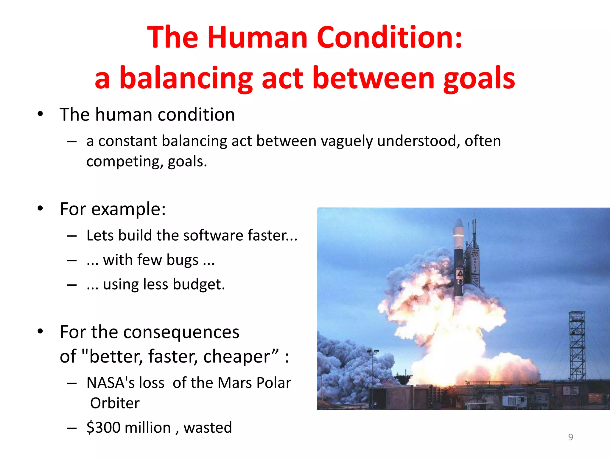 The Human Condition: 
a balancing act between goals 
• The human condition 
– a constant balancing act between vaguely understood, often 
competing, goals. 
• For example: 
– Lets build the software faster... 
– ... with few bugs ... 
– ... using less budget. 
• For the consequences 
of "better, faster, cheaper” : 
– NASA's loss of the Mars Polar 
Orbiter 
– $300 million , wasted 
9 
 