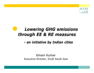Lowering GHG emissions
through EE & RE measures
  - an i iti ti
       initiative b I di
                  by Indian cities
                             iti


           Emani Kumar
  Executive Director, ICLEI South Asia
 