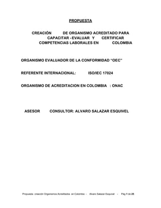 Propuesta creación Organismos Acreditados en Colombia - Alvaro Salazar Esquivel - Pág 1 de 25
PROPUESTA
CREACIÓN DE ORGANISMO ACREDITADO PARA
CAPACITAR - EVALUAR Y CERTIFICAR
COMPETENCIAS LABORALES EN COLOMBIA
ORGANISMO EVALUADOR DE LA CONFORMIDAD “OEC”
REFERENTE INTERNACIONAL: ISO/IEC 17024
ORGANISMO DE ACREDITACION EN COLOMBIA : ONAC
ASESOR CONSULTOR: ALVARO SALAZAR ESQUIVEL
 