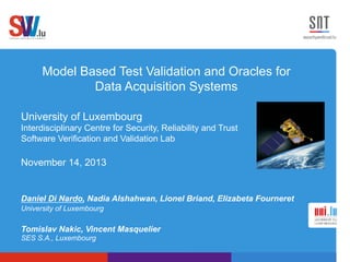 Model Based Test Validation and Oracles for
Data Acquisition Systems
University of Luxembourg
Interdisciplinary Centre for Security, Reliability and Trust
Software Verification and Validation Lab
November 14, 2013
Daniel Di Nardo, Nadia Alshahwan, Lionel Briand, Elizabeta Fourneret
University of Luxembourg
Tomislav Nakic, Vincent Masquelier
SES S.A., Luxembourg
 
