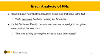 Error Analysis of FNs
● General Error: the inability to recognize lexical cues that occur in the text.
○ “that’s awesome, I’ve been needing this for a while”
● Implicit Sentiment Polarity: humans use common knowledge to recognize
emotions that the tools miss.
○ “This was actually causing this test-case not to be executed!”
13
 