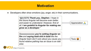 ● Developers often show emotions (joy, anger, etc) in their communications.
Motivation
Toxic 🤬
Appreciation 🙏
2
“@[USER] Thank you, Stephen. I hope in
the future Angular will become even better
and easier to understand. However, first of
all, I am grateful to Angular for making me
grow as a developer.”
Soooooooooooo you’re setting Angular on
fire and saying bold shit in bold like the
Angular team don’t care about you cause you
found relative pathing has an issue is an odd
area
 