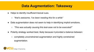 Data Augmentation: Takeaway
● Helps to identify insufficient lexical cues.
○ “that’s awesome, I’ve been needing this for a while”
● Data augmentation does not seem to help in identifying implicit emotions.
○ “This was actually causing this test-case not to be executed!”
● Polarity strategy worked best, likely because it provided a balance between:
○ completely unconstrained augmentation and highly constrained
augmentation.
20
 