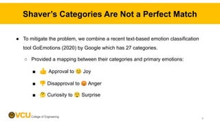 Shaver’s Categories Are Not a Perfect Match
● To mitigate the problem, we combine a recent text-based emotion classification
tool GoEmotions (2020) by Google which has 27 categories.
○ Provided a mapping between their categories and primary emotions:
■ 👍 Approval to 😊 Joy
■ 👎 Disapproval to 😡 Anger
■ 🤔 Curiosity to 😲 Surprise
8
 
