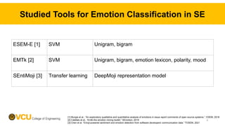 Studied Tools for Emotion Classification in SE
ESEM-E [1] SVM Unigram, bigram
EMTk [2] SVM Unigram, bigram, emotion lexicon, polarity, mood
SEntiMoji [3] Transfer learning DeepMoji representation model
[1] Murgia et al., “An exploratory qualitative and quantitative analysis of emotions in issue report comments of open source systems.”, ESEM, 2018
[2] Calefato et al., “Emtk-the emotion mining toolkit.” SEmotion, 2019
[3] Chen et al. “Emoji-powered sentiment and emotion detection from software developers' communication data.” TOSEM, 2021
9
 