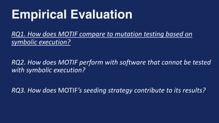 15
Empirical Evaluation
RQ1. How does MOTIF compare to mutation testing based on
symbolic execution?
RQ2. How does MOTIF perform with software that cannot be tested
with symbolic execution?
RQ3. How does MOTIF’s seeding strategy contribute to its results?
 