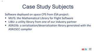16
Case Study Subjects
Software deployed on space CPS from ESA project:
§ MLFS: the Mathematical Library for Flight Software
§ LIBU: a utility library from one of our industry partner
§ ASN1lib: a serialization/deserialization library generated with the
ASN1SCC compiler
 