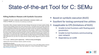 4
State-of-the-art Tool for C: SEMu
§ Based on symbolic execution (KLEE)
§ Excellent for testing command line utilities
§ Inapplicable to CPS (limitations of KLEE)
§ Unable to test functions with floating point
parameters
§ Unable to test functions communicating
over network
§ Dependency on LLVM
 
