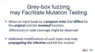 7
Grey-box fuzzing
may Facilitate Mutation Testing
§ When an input leads to a program state that differs for
the original and the mutated function,
differences in code coverage might be observed
§ Additional modifications of such input may help
propagating the infection and kill the mutant
 