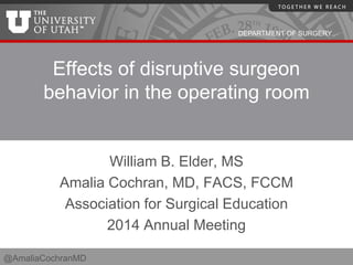 DEPARTMENT OF SURGERY
Effects of disruptive surgeon
behavior in the operating room
William B. Elder, MS
Amalia Cochran, MD, FACS, FCCM
Association for Surgical Education
2014 Annual Meeting
@AmaliaCochranMD
 
