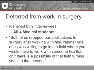 DEPARTMENT OF SURGERY
Deterred from work in surgery
• Identified by 9 interviewees
– All 4 Medical students!
• “Both of us dropped our applications to
surgery after working with him. Neither one
of us was willing to go into a field where you
would have to work with someone like that,
or if there is a possibility of that field turning
you into that person.”
@AmaliaCochranMD
 
