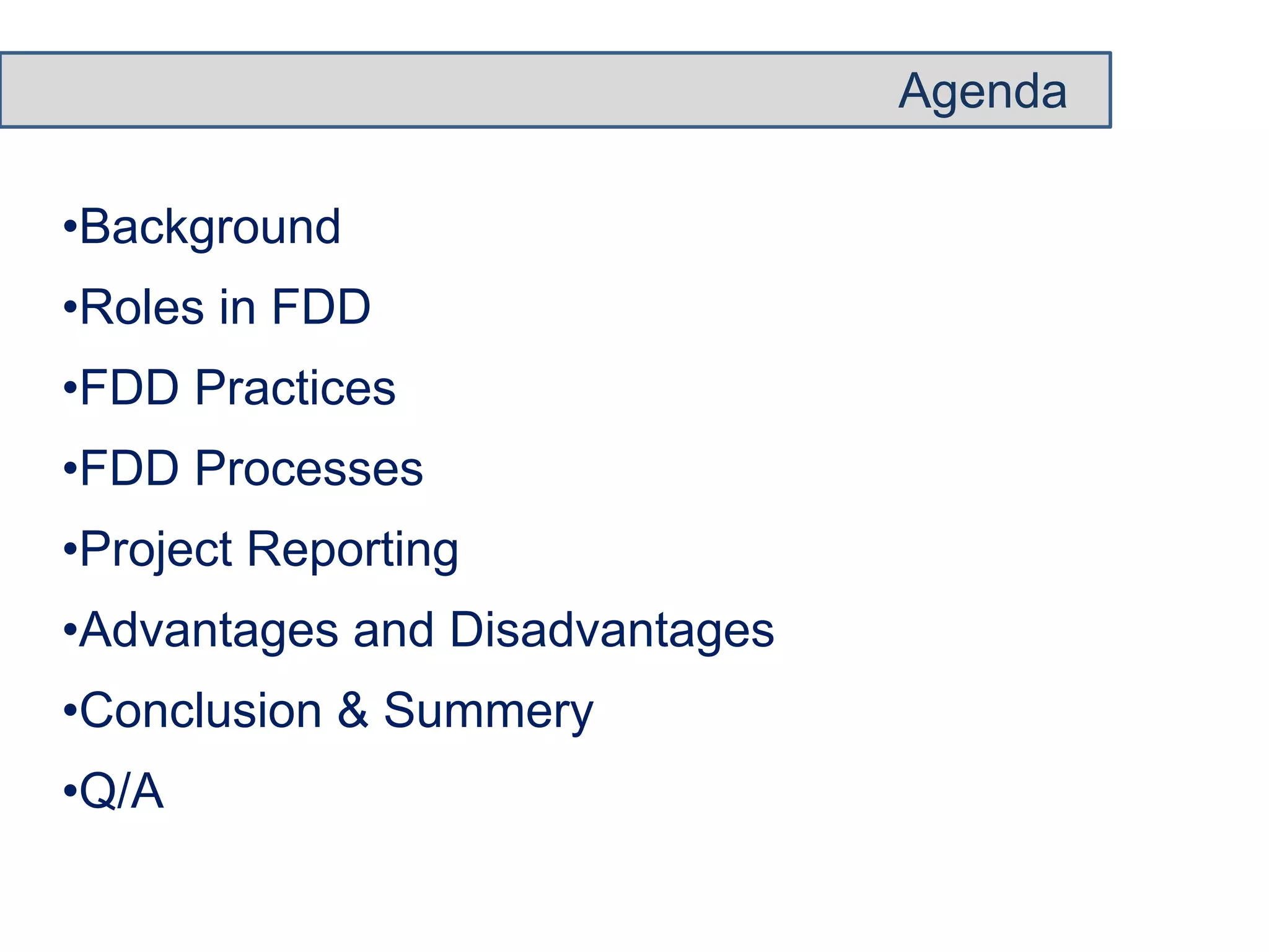 Agenda 
•Background 
•Roles in FDD 
•FDD Practices 
•FDD Processes 
•Project Reporting 
•Advantages and Disadvantages 
•Conclusion & Summery 
•Q/A 
 