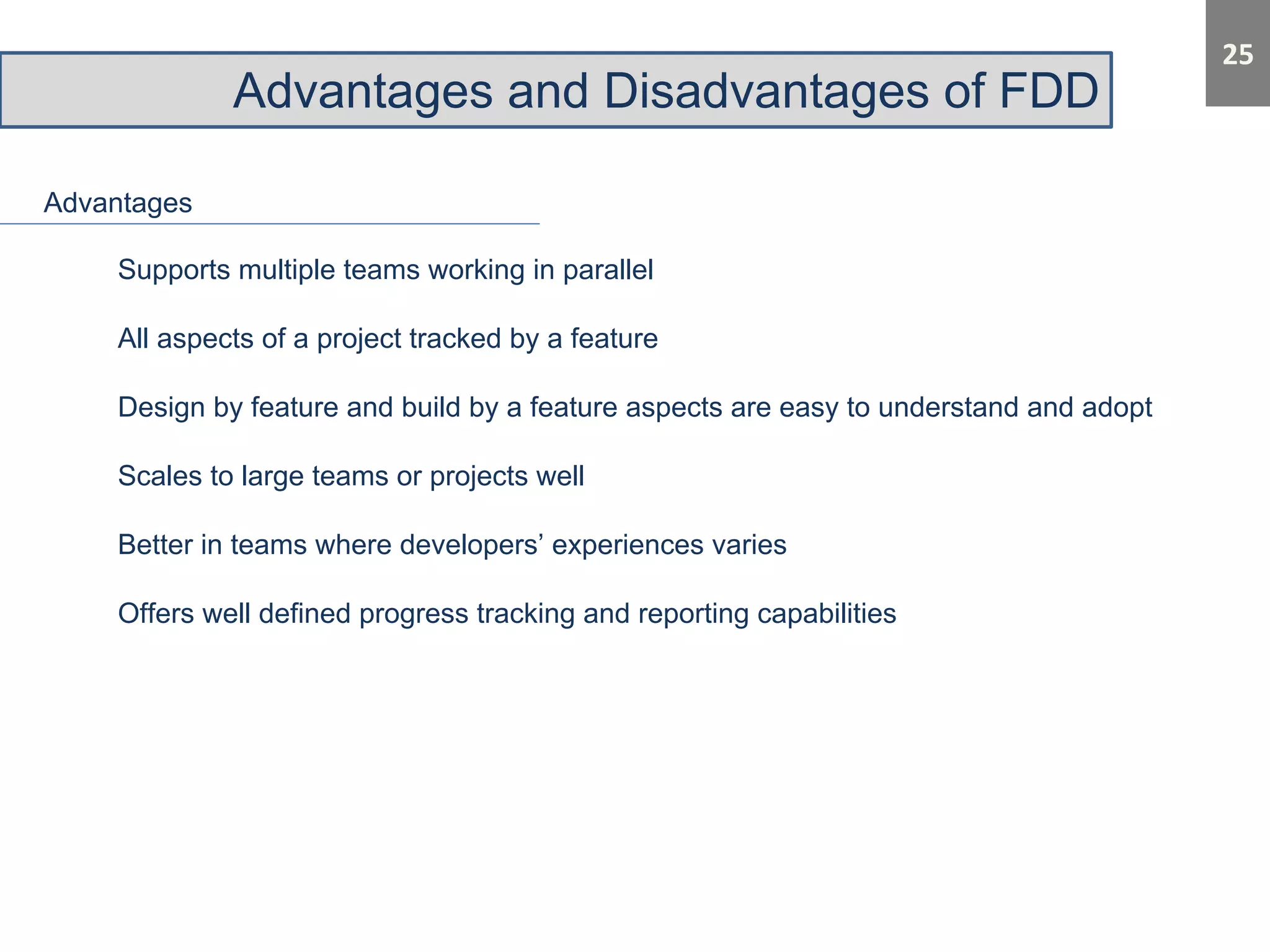 Advantages and Disadvantages of FDD 
Advantages 
Supports multiple teams working in parallel 
All aspects of a project tracked by a feature 
Design by feature and build by a feature aspects are easy to understand and adopt 
Scales to large teams or projects well 
Better in teams where developers’ experiences varies 
Offers well defined progress tracking and reporting capabilities 
 