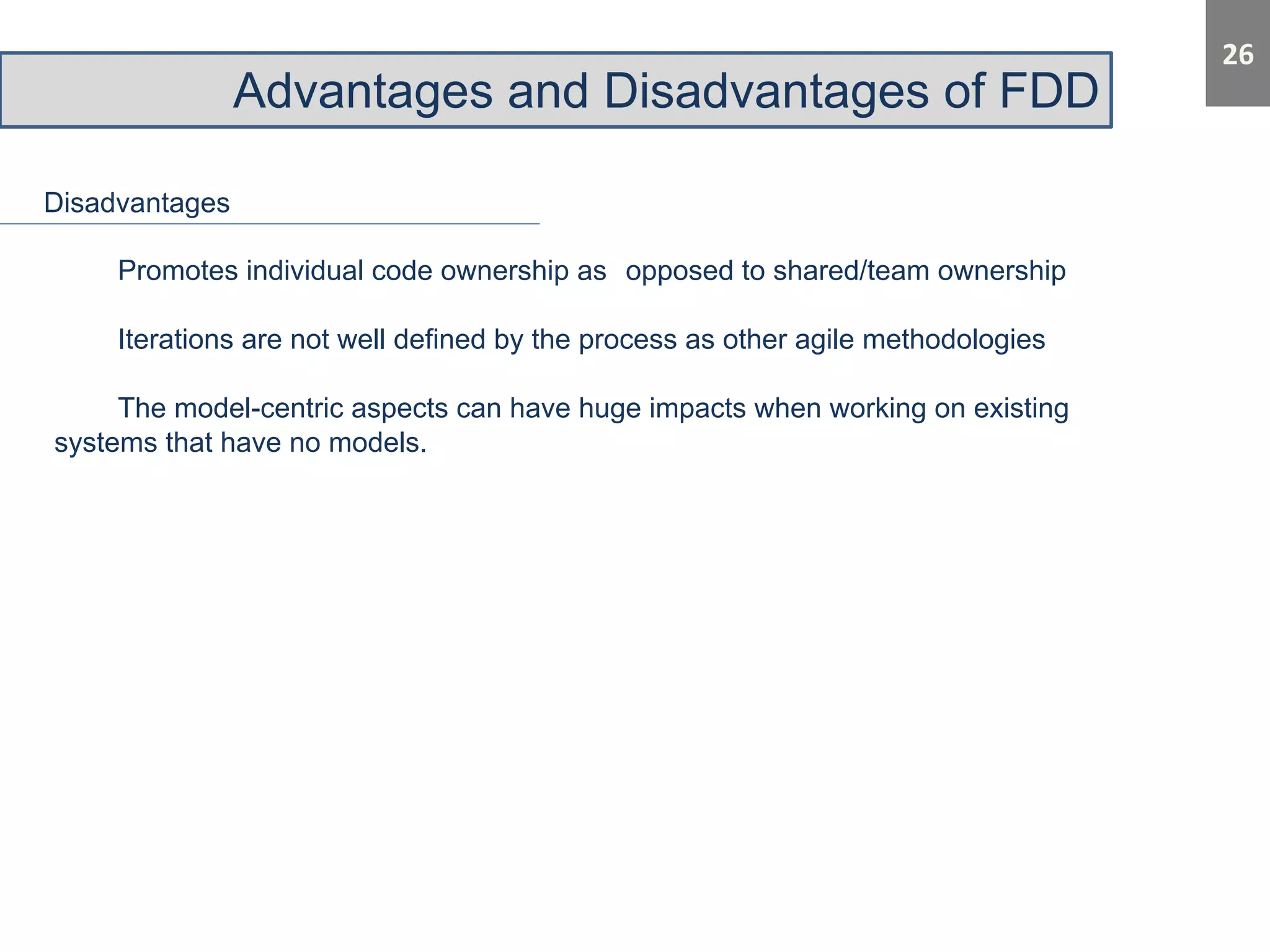Advantages and Disadvantages of FDD 
Disadvantages 
Promotes individual code ownership as opposed to shared/team ownership 
Iterations are not well defined by the process as other agile methodologies 
The model-centric aspects can have huge impacts when working on existing 
systems that have no models. 
 