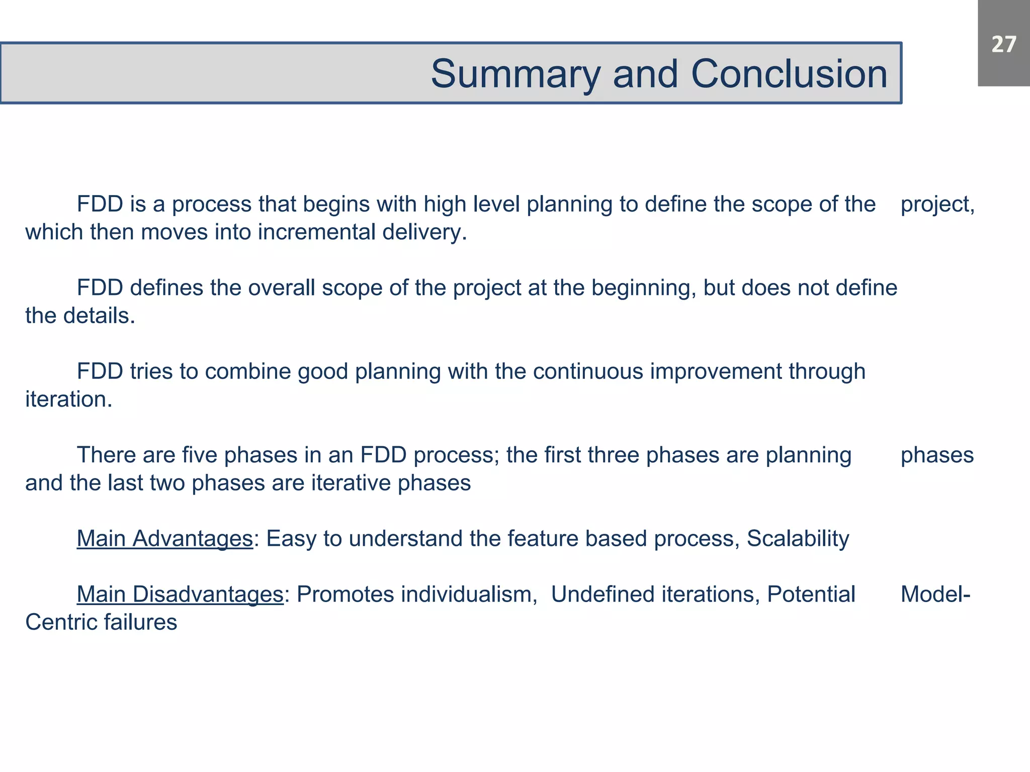 Summary and Conclusion 
FDD is a process that begins with high level planning to define the scope of the project, 
which then moves into incremental delivery. 
FDD defines the overall scope of the project at the beginning, but does not define 
the details. 
FDD tries to combine good planning with the continuous improvement through 
iteration. 
There are five phases in an FDD process; the first three phases are planning phases 
and the last two phases are iterative phases 
Main Advantages: Easy to understand the feature based process, Scalability 
Main Disadvantages: Promotes individualism, Undefined iterations, Potential Model- 
Centric failures 
 