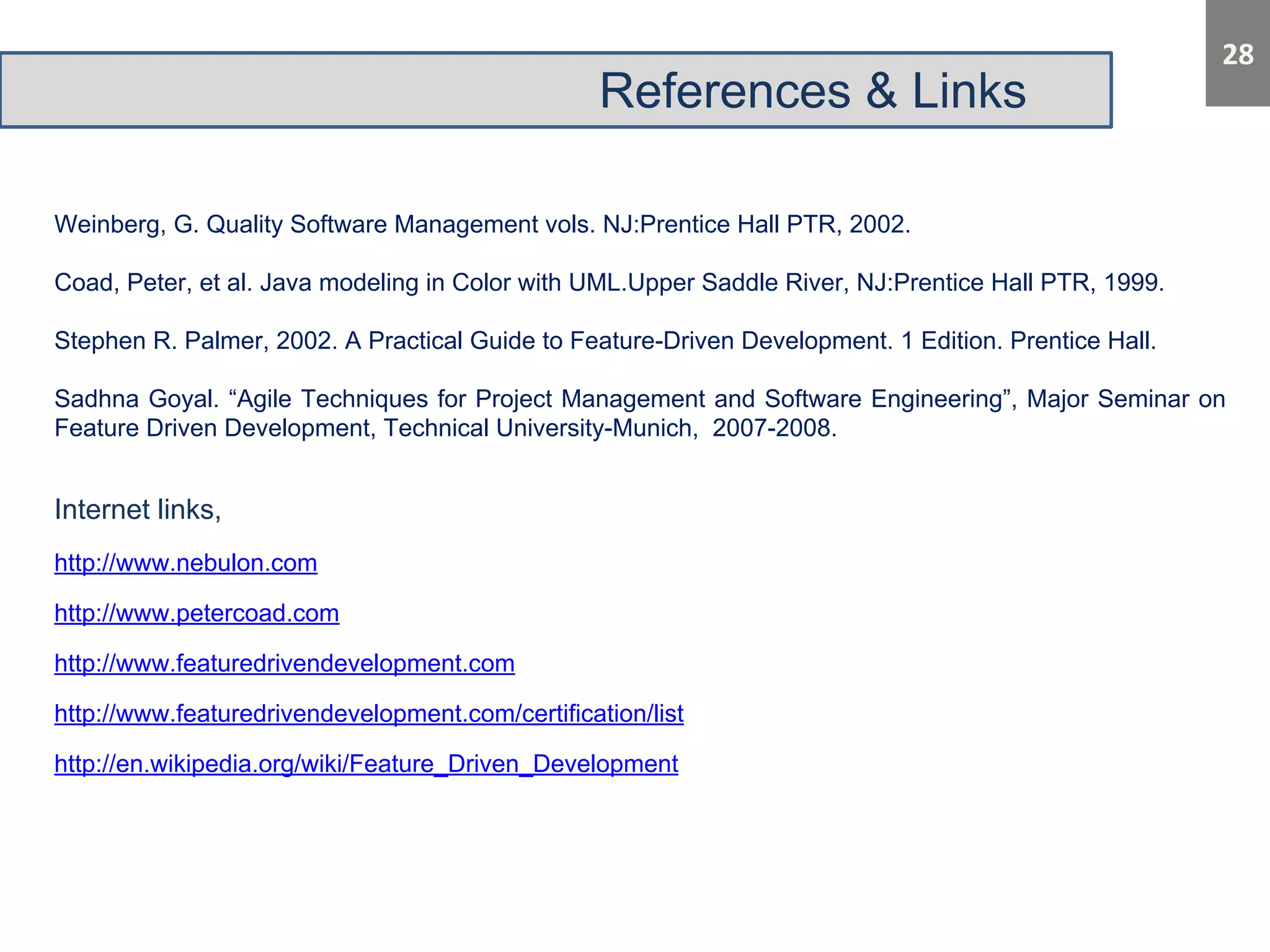 References & Links 
Weinberg, G. Quality Software Management vols. NJ:Prentice Hall PTR, 2002. 
Coad, Peter, et al. Java modeling in Color with UML.Upper Saddle River, NJ:Prentice Hall PTR, 1999. 
Stephen R. Palmer, 2002. A Practical Guide to Feature-Driven Development. 1 Edition. Prentice Hall. 
Sadhna Goyal. “Agile Techniques for Project Management and Software Engineering”, Major Seminar on 
Feature Driven Development, Technical University-Munich, 2007-2008. 
Internet links, 
http://www.nebulon.com 
http://www.petercoad.com 
http://www.featuredrivendevelopment.com 
http://www.featuredrivendevelopment.com/certification/list 
http://en.wikipedia.org/wiki/Feature_Driven_Development 
 