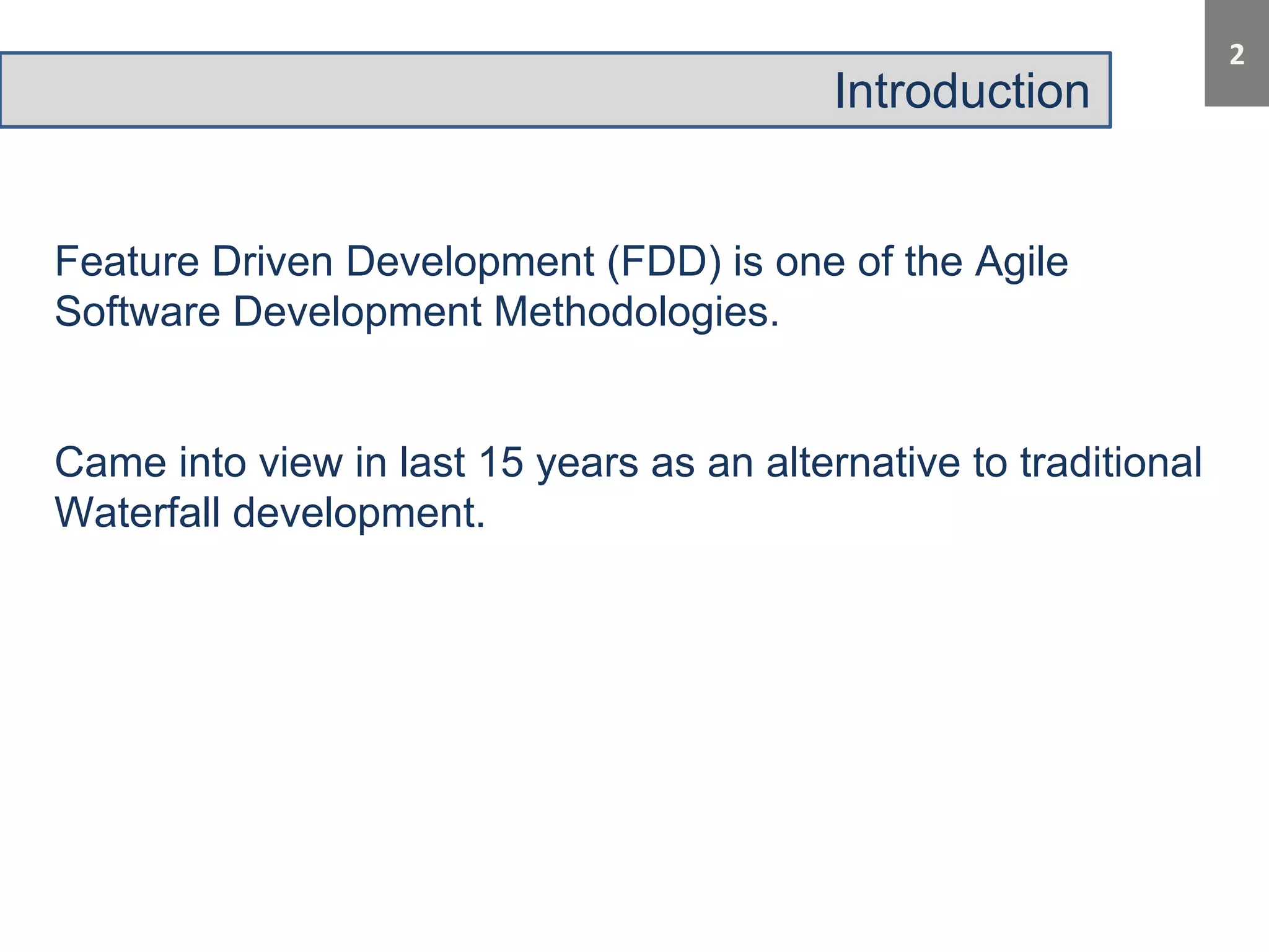 Introduction 
Feature Driven Development (FDD) is one of the Agile 
Software Development Methodologies. 
Came into view in last 15 years as an alternative to traditional 
Waterfall development. 
 