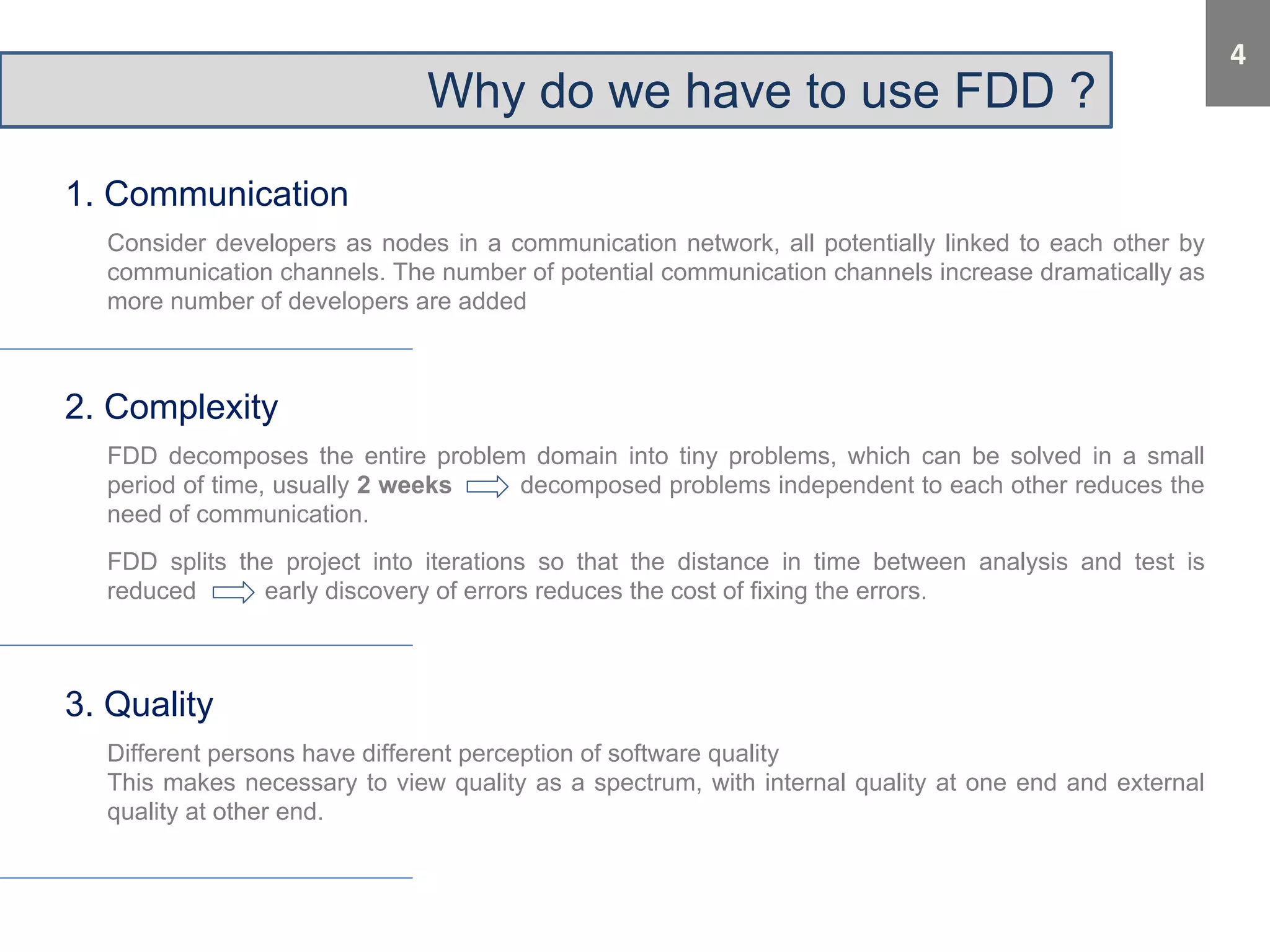 Why do we have to use FDD ? 
1. Communication 
Consider developers as nodes in a communication network, all potentially linked to each other by 
communication channels. The number of potential communication channels increase dramatically as 
more number of developers are added 
2. Complexity 
FDD decomposes the entire problem domain into tiny problems, which can be solved in a small 
period of time, usually 2 weeks decomposed problems independent to each other reduces the 
need of communication. 
FDD splits the project into iterations so that the distance in time between analysis and test is 
reduced early discovery of errors reduces the cost of fixing the errors. 
3. Quality 
Different persons have different perception of software quality 
This makes necessary to view quality as a spectrum, with internal quality at one end and external 
quality at other end. 
 