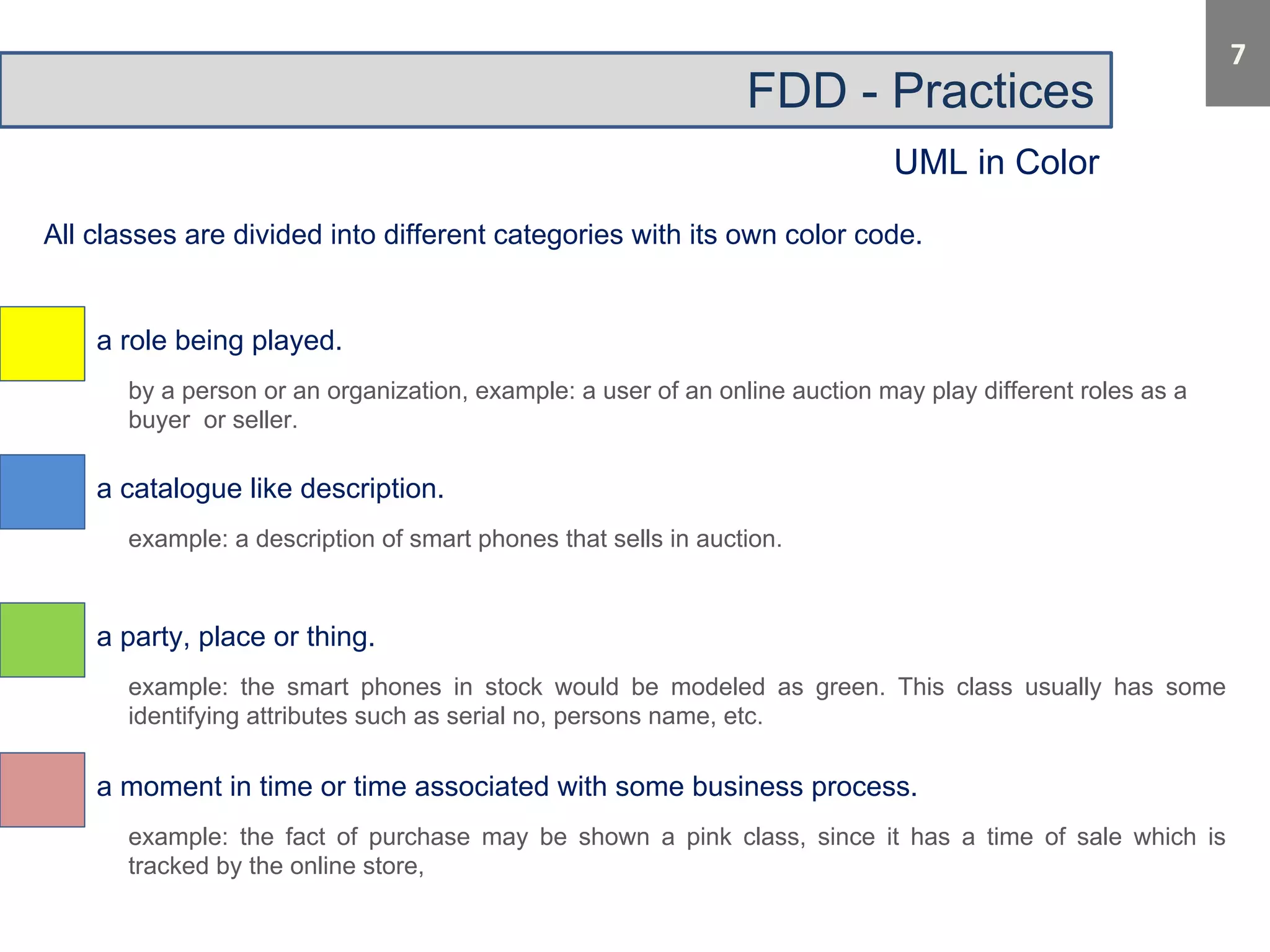 FDD - Practices 
UML in Color 
All classes are divided into different categories with its own color code. 
a role being played. 
by a person or an organization, example: a user of an online auction may play different roles as a 
buyer or seller. 
a catalogue like description. 
example: a description of smart phones that sells in auction. 
a party, place or thing. 
example: the smart phones in stock would be modeled as green. This class usually has some 
identifying attributes such as serial no, persons name, etc. 
a moment in time or time associated with some business process. 
example: the fact of purchase may be shown a pink class, since it has a time of sale which is 
tracked by the online store, 
 