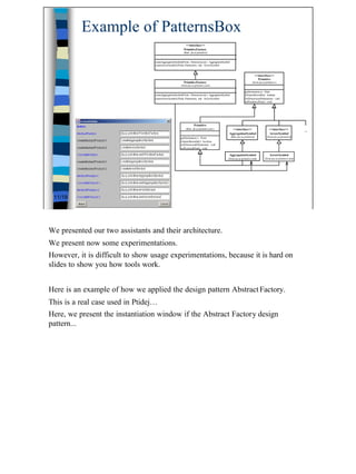 Example of PatternsBox
                                                            <<interface>>
                                                           PrimitiveFactory
                                                           (from jtu.ui.primitive)


                                  createAggregationSymbol(Point, Dimension,int ) : AggregationSymbol
                                  createArrowSymbol (Point, Dimension, int) : ArrowSymbol
                                  ...

                                                                                                                                 <<interface>>
                                                                                                                                   Primitive
                                                           PrimitiveFactory                                                 (from jtu.ui.primitive )
                                                         (from jtu.ui.primitive.awt)

                                                                                                                    getDestination () : Point
                                  createAggregationSymbol(Point, Dimension,int ) : AggregationSymbol                isNameShowable() : boolean
                                  createArrowSymbol (Point, Dimension, int) : ArrowSymbol                           setDimension(Dimension) : void
                                  ...                                                                               setPosition (Point) : void




                                                                    Primitive
                                                             (from jtu.ui.primitive.awt )            <<interface>>                          <<interface>>
                                                                                                                                                                      ...
                                                                                                   AggregationSymbol                        ArrowSymbol
                                                        getDestination () : Point                      (from jtu.ui.primitive)            (from jtu.ui.primitive)
                                                        isNameShowable() : boolean
                                                        setDimension(Dimension) : void
                                                        setPosition(Point) : void

                                                                                                   AggregationSymbol                         ArrowSymbol
                                                                                                  (from jtu.ui.primitive.awt)           (from jtu.ui.primitive.awt)




 11/19




We presented our two assistants and their architecture.
We present now some experimentations.
However, it is difficult to show usage experimentations, because it is hard on
slides to show you how tools work.


Here is an example of how we applied the design pattern Abstract Factory.
This is a real case used in Ptidej…
Here, we present the instantiation window if the Abstract Factory design
pattern...




                                                                                                                                                                            11
 