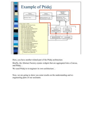 Example of Ptidej
                                                                                                                        <<interface>>
                                                                                                                          Primitive
                          Canvas                                       Canvas
                  (from jtu.ui.awt.primitive)                    (fromjtu.ui.primitive)                            (from jtu.ui.primitive)


              getCanvas() : Canvas                        addPrimitive(Primitive) : void                    getDestination() : Point
                                                                                                            isNameShowable() : boolean
              ...                                         removePrimtive(int) : Primitive
                                                                                                            setDimension(Dimension) : void
                                                                                                            setPosition(Point) : void




                                                           Primitive
                                                    (from jtu.ui.primitive.awt)               <<interface>>                        <<interface>>             ...
                                                                                            AggregationSymbol                      ArrowSymbol
                                                getDestination() : Point                      (from jtu.ui.primitive)            (from jtu.ui.primitive)
                                                isNameShowable() : boolean
                                                setDimension(Dimension) : void
                                                setPosition(Point) : void

                                                                                            AggregationSymbol                      ArrowSymbol
                                                                                            (from jtu.ui.primitive.awt)        (from jtu.ui.primitive.awt)




 12/19




Here, you have another related part of the Ptidej architecture.
Briefly, the Abstract Factory creates widgets that are aggregated into a Canvas,
and Ptidej…
We used Ptidej to re-engineer its own architecture…


Now, we are going to show you some results on the understanding and re-
engineering parts of our assistants.




                                                                                                                                                                   12
 