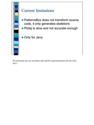 Current limitations

          n PatternsBox   does not transform source
            code, it only generates skeletons
          n Ptidej is slow and not accurate enough


          n Only      for Java



 14/19




We presented our two assistants and real-life experimentations but the tools
have…




                                                                               14
 