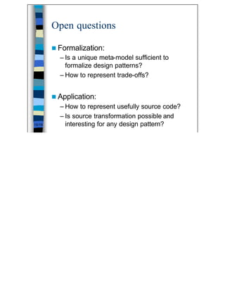 Open questions

        n Formalization:
          – Is a unique meta-model sufficient to
            formalize design patterns?
          – How to represent trade-offs?


        n Application:
          – How to represent usefully source code?
          – Is source transformation possible and
15/19       interesting for any design pattern?




                                                     15
 