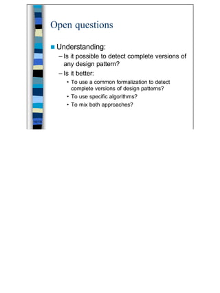 Open questions

        n Understanding:
          – Is it possible to detect complete versions of
            any design pattern?
          – Is it better:
            • To use a common formalization to detect
              complete versions of design patterns?
            • To use specific algorithms?
            • To mix both approaches?

16/19




                                                            16
 