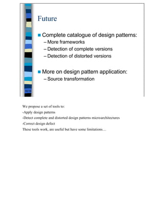 Future

          n Complete            catalogue of design patterns:
              – More frameworks
              – Detection of complete versions
              – Detection of distorted versions


          n More         on design pattern application:
              – Source transformation

 18/19




We propose a set of tools to:
-Apply design patterns
-Detect complete and distorted design patterns micro-architectures
-Correct design defect
These tools work, are useful but have some limitations…




                                                                     18
 