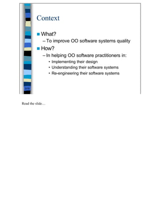 Context

         n What?
             – To improve OO software systems quality
         n How?
             – In helping OO software practitioners in:
                  • Implementing their design
                  • Understanding their software systems
                  • Re-engineering their software systems


 3/19




Read the slide…




                                                            3
 