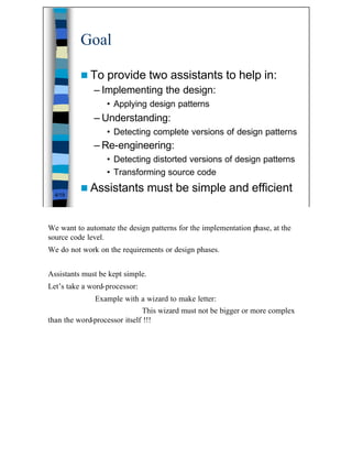 Goal

          n To    provide two assistants to help in:
              – Implementing the design:
                  • Applying design patterns
              – Understanding:
                  • Detecting complete versions of design patterns
              – Re-engineering:
                  • Detecting distorted versions of design patterns
                  • Transforming source code
          n Assistants            must be simple and efficient
  4/19




We want to automate the design patterns for the implementation phase, at the
source code level.
We do not work on the requirements or design phases.


Assistants must be kept simple.
Let’s take a word-processor:
              Example with a wizard to make letter:
                              This wizard must not be bigger or more complex
than the word-processor itself !!!




                                                                               4
 
