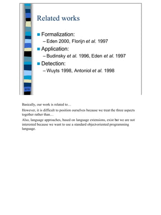 Related works

          n Formalization:
               – Eden 2000, Florijn et al. 1997
          n Application:
               – Budinsky et al. 1996, Eden et al. 1997
          n Detection:
               – Wuyts 1998, Antoniol et al. 1998


  6/19




Basically, our work is related to…
However, it is difficult to position ourselves because we treat the three aspects
together rather than…
Also, language approaches, based on language extensions, exist but we are not
interested because we want to use a standard object-oriented programming
language.




                                                                                    6
 
