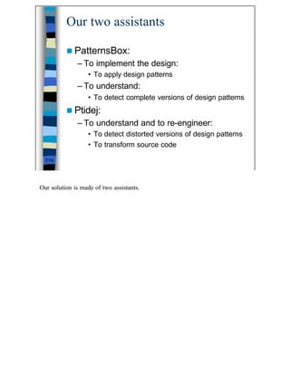 Our two assistants

          n PatternsBox:
              – To implement the design:
                  • To apply design patterns
              – To understand:
                  • To detect complete versions of design patterns
          n Ptidej:
              – To understand and to re-engineer:
                  • To detect distorted versions of design patterns
                  • To transform source code

  7/19




Our solution is made of two assistants.




                                                                      7
 
