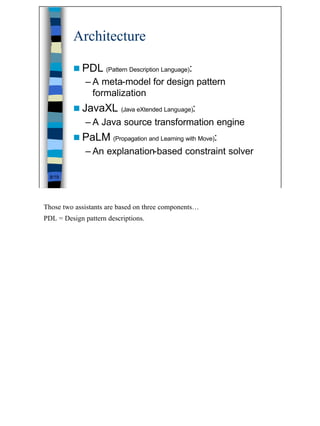 Architecture

         n PDL                                    :
                     (Pattern Description Language)

              – A meta-model for design pattern
                formalization
         n JavaXL         (Java eXtended Language)    :
              – A Java source transformation engine
         n PaLM                                           :
                       (Propagation and Learning with Move)

              – An explanation-based constraint solver

  8/19




Those two assistants are based on three components…
PDL = Design pattern descriptions.




                                                              8
 