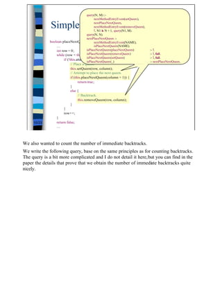 query(N, M) :-
                                              nextMethodEntryEvent(setQueen),

              Simple example                  nextPlaceNextQueen,
                                              nextMethodEntryEvent(removeQueen),
                                              !, N1 is N + 1, query(N1, M).
                                                                                               (3/3)
                                        query(N, N).
                                        nextPlaceNextQueen :-
             boolean placeNextQueen(final int column) {
                                              nextMethodEntryEvent(NAME),
                 …                            isPlaceNextQueen(NAME).
                 int row = 0;           isPlaceNextQueen(placeNextQueen)           :- !.
                 while (row < this.n) isPlaceNextQueen(removeQueen)
                                         {                                         :- !, fail.
                                        isPlaceNextQueen(setQueen)                 :- !, fail.
                      if (!this.attack(row, column)) {
                                        isPlaceNextQueen(_)                        :- nextPlaceNextQueen.
                           // Place a queen.
                           this.setQueen(row, column);
                           // Attempt to place the next queen.
                           if (this.placeNextQueen(column + 1)) {
                                 return true;
                           }
                           else {
                                 // Backtrack.
                                 this.removeQueen(row, column);
                           }
                      }
                      row++;
                 }
     10/23       return false;
                 …



We also wanted to count the number of immediate backtracks.
We write the following query, base on the same principles as for counting backtracks.
The query is a bit more complicated and I do not detail it here,but you can find in the
paper the details that prove that we obtain the number of immediate backtracks quite
nicely.




                                                                                                            10
 