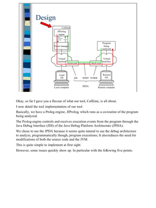 Design
                                     Caffeine
                               JIProlog
                                engine
                               Next
                                required
                                event    Events


                                                                                Program
                            Event manager                                        being
                                                                                analyzed



                               Virtual                                          Virtual
                               machine                                          machine
                                                  Front-end          Back-end



                                 Local                                          Remote
                                  OS                    JDI   JDWP JVMDI         OS


     11/23                  Local computer                    JPDA         Remote computer




Okay, so far I gave you a flavour of what our tool, Caffeine, is all about.
I now detail the tool implementation of our tool.
Basically, we have a Prolog engine, JIProlog, which runs as a co-routine of the program
being analyzed.
The Prolog engine controls and receives execution events from the program through the
Java Debug Interface (JDI) of the Java Debug Platform Architecture (JPDA).
We chose to use the JPDA because it seems quite natural to use the debug architecture
to analyze, programmatically though, program executions; It alsoreduces the need for
modifications of both the source code and the JVM.
This is quite simple to implement at first sight.
However, some issues quickly show up. In particular with the following five points.




                                                                                             11
 