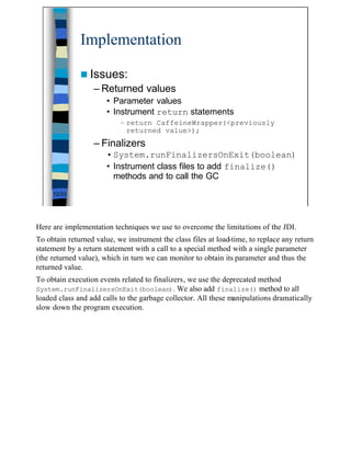 Implementation

              n Issues:
                  – Returned values
                       • Parameter values
                       • Instrument return statements
                           – return CaffeineWrapper(<previously
                             returned value>);
                  – Finalizers
                       • System.runFinalizersOnExit(boolean)
                       • Instrument class files to add finalize()
                         methods and to call the GC
     12/23




Here are implementation techniques we use to overcome the limitations of the JDI.
To obtain returned value, we instrument the class files at load-time, to replace any return
statement by a return statement with a call to a special method with a single parameter
(the returned value), which in turn we can monitor to obtain its parameter and thus the
returned value.
To obtain execution events related to finalizers, we use the deprecated method
System.runFinalizersOnExit(boolean). We also add finalize() method to all
loaded class and add calls to the garbage collector. All these manipulations dramatically
slow down the program execution.




                                                                                              12
 