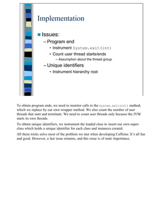 Implementation

              n Issues:
                  – Program end
                      • Instrument System.exit(int)
                      • Count user thread starts/ends
                           – Assumption about the thread group
                  – Unique identifiers
                      • Instrument hierarchy root



     13/23




To obtain program ends, we need to monitor calls to the System.exit(int) method,
which we replace by our own wrapper method. We also count the number of user
threads that start and terminate. We need to count user threads only because the JVM
starts its own threads.
To obtain unique identifiers, we instrument the loaded class to insert our own super-
class which holds a unique identifier for each class and instances created.
All these tricks solve most of the problem we met when developing Caffeine. It’s all fun
and good. However, a last issue remains, and this issue is of most importance.




                                                                                           13
 