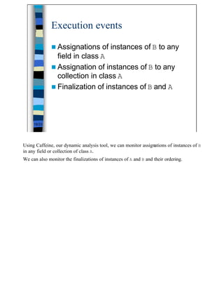 Execution events

              n Assignations   of instances of B to any
                field in class A
              n Assignation of instances of B to any
                collection in class A
              n Finalization of instances of B and A




     18/23




Using Caffeine, our dynamic analysis tool, we can monitor assignations of instances of B
in any field or collection of class A.
We can also monitor the finalizations of instances of A and B and their ordering.




                                                                                           18
 