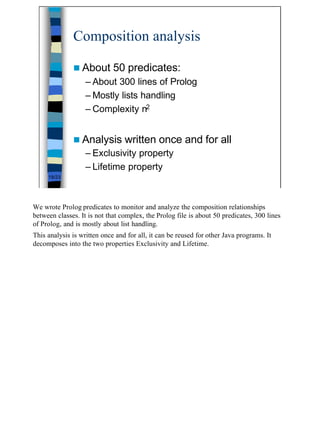Composition analysis

              n About        50 predicates:
                   – About 300 lines of Prolog
                   – Mostly lists handling
                   – Complexity n2


              n Analysis         written once and for all
                   – Exclusivity property
                   – Lifetime property
     19/23




We wrote Prolog predicates to monitor and analyze the composition relationships
between classes. It is not that complex, the Prolog file is about 50 predicates, 300 lines
of Prolog, and is mostly about list handling.
This analysis is written once and for all, it can be reused for other Java programs. It
decomposes into the two properties Exclusivity and Lifetime.




                                                                                             19
 