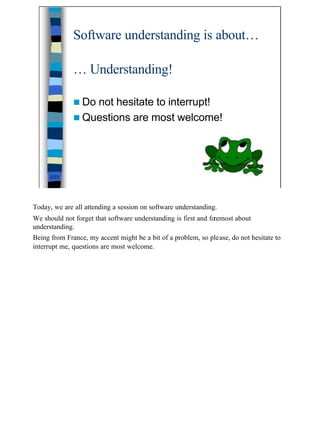 Software understanding is about…

              … Understanding!

              n Donot hesitate to interrupt!
              n Questions are most welcome!




     2/23




Today, we are all attending a session on software understanding.
We should not forget that software understanding is first and foremost about
understanding.
Being from France, my accent might be a bit of a problem, so please, do not hesitate to
interrupt me, questions are most welcome.




                                                                                          2
 