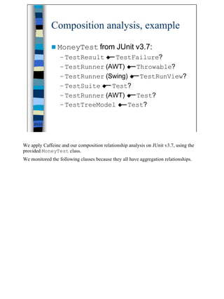 Composition analysis, example

             n MoneyTest from JUnit                    v3.7:
                  – TestResult u TestFailure?
                  – TestRunner (AWT) u Throwable?
                  – TestRunner (Swing) u TestRunView?
                  – TestSuite u Test?
                  – TestRunner (AWT) u Test?
                  – TestTreeModel u Test?

     20/23




We apply Caffeine and our composition relationship analysis on JUnit v3.7, using the
provided MoneyTest class.
We monitored the following classes because they all have aggregation relationships.




                                                                                       20
 