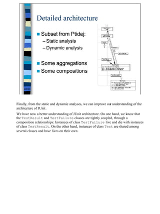 Detailed architecture

             n Subset        from Ptidej:
                  – Static analysis
                  – Dynamic analysis


             n Some aggregations
             n Some compositions


     22/23




Finally, from the static and dynamic analyses, we can improve our understanding of the
architecture of JUnit.
We have now a better understanding of JUnit architecture. On one hand, we know that
the TestResult and TestFailure classes are tightly coupled, through a
composition relationships: Instances of class TestFailure live and die with instances
of class TestResult. On the other hand, instances of class Test are shared among
several classes and have lives on their own.




                                                                                         22
 