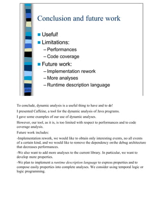 Conclusion and future work

              n Useful!
              n Limitations:
                  – Performances
                  – Code coverage
              n Future       work:
                  – Implementation rework
                  – More analyses
                  – Runtime description language
     23/23




To conclude, dynamic analysis is a useful thing to have and to do!
I presented Caffeine, a tool for the dynamic analysis of Java programs.
I gave some examples of our use of dynamic analyses.
However, our tool, as it is, is too limited with respect to performances and to code
coverage analysis.
Future work includes:
-Implementation rework, we would like to obtain only interesting events, no all events
of a certain kind, and we would like to remove the dependency on the debug architecture
that decreases performances.
-We also want to add more analyses to the current library. In particular, we want to
develop more properties.
-We plan to implement a runtime description language to express properties and to
compose easily properties into complete analyses. We consider using temporal logic or
logic programming.




                                                                                          23
 