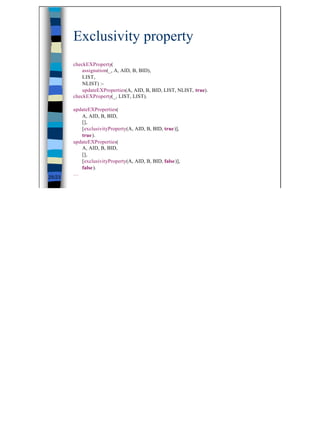 Exclusivity property
        checkEXProperty(
            assignation(_, A, AID, B, BID),
            LIST,
            NLIST) :-
            updateEXProperties(A, AID, B, BID, LIST, NLIST, true).
        checkEXProperty(_, LIST, LIST).

        updateEXProperties(
           A, AID, B, BID,
           [],
           [exclusivityProperty(A, AID, B, BID, true)],
           true).
        updateEXProperties(
           A, AID, B, BID,
           [],
           [exclusivityProperty(A, AID, B, BID, false)],
           false).
        …
25/23




                                                                     25
 