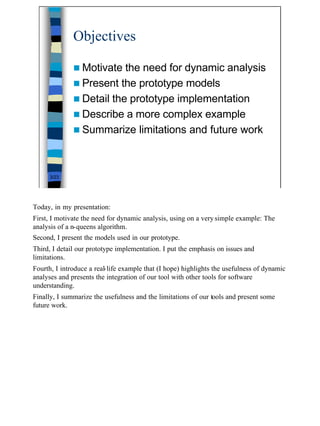 Objectives

              n Motivate  the need for dynamic analysis
              n Present the prototype models
              n Detail the prototype implementation
              n Describe a more complex example
              n Summarize limitations and future work




      3/23




Today, in my presentation:
First, I motivate the need for dynamic analysis, using on a very simple example: The
analysis of a n-queens algorithm.
Second, I present the models used in our prototype.
Third, I detail our prototype implementation. I put the emphasis on issues and
limitations.
Fourth, I introduce a real-life example that (I hope) highlights the usefulness of dynamic
analyses and presents the integration of our tool with other tools for software
understanding.
Finally, I summarize the usefulness and the limitations of our tools and present some
future work.




                                                                                             3
 