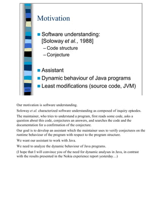 Motivation

              n Software  understanding:
                 [Soloway et al., 1988]
                  – Code structure
                  – Conjecture


              n Assistant
              n Dynamic behaviour of Java programs
              n Least modifications (source code, JVM)
      4/23




Our motivation is software understanding.
Soloway et al. characterized software understanding as composed of inquiry episodes.
The maintainer, who tries to understand a program, first reads some code, asks a
question about this code, conjectures an answers, and searches the code and the
documentation for a confirmation of the conjecture.
Our goal is to develop an assistant which the maintainer uses to verify conjectures on the
runtime behaviour of the program with respect to the program structure.
We want our assistant to work with Java.
We need to analyze the dynamic behaviour of Java programs.
(I hope that I will convince you of the need for dynamic analyses in Java, in contrast
with the results presented in the Nokia experience report yesterday…)




                                                                                             4
 