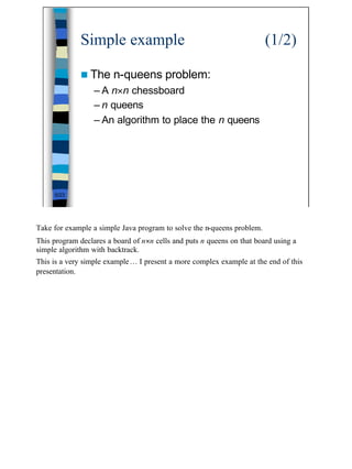 Simple example                                            (1/2)

              n The n-queens            problem:
                  – A n×n chessboard
                  – n queens
                  – An algorithm to place the n queens




     5/23




Take for example a simple Java program to solve the n-queens problem.
This program declares a board of n×n cells and puts n queens on that board using a
simple algorithm with backtrack.
This is a very simple example… I present a more complex example at the end of this
presentation.




                                                                                     5
 