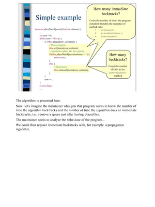 How many immediate
                                                                         backtracks?
              Simple example                                                             (2/2)
                                                                 Count the number of times the program
                                                                 execution matches the sequence of
                                                                 method calls:
             boolean placeNextQueen(final int column) {               •     setQueen()
                 …                                                    •     placeNextQueen()
                 int row = 0;                                         •     removeQueen()
                 while (row < this.n) {
                      if (!this.attack(row, column)) {
                            // Place a queen.
                            this.setQueen(row, column);
                            // Attempt to place the next queen.
                            if (this.placeNextQueen(column + 1)) {                How many
                                  return true;
                            }                                                     backtracks?
                            else {
                                  // Backtrack.                                   Count the number
                                  this.removeQueen(row, column);                   of calls to the
                            }                                                     removeQueen()
                      }                                                                method
                      row++;
                 }
     6/23        return false;
                 …



The algorithm is presented here.
Now, let’s imagine the maintainer who gets that program wants to know the number of
time the algorithm backtracks and the number of time the algorithm does an immediate
backtracks, i.e., remove a queen just after having placed her.
The maintainer needs to analyze the behaviour of the program…
We could then replace immediate backtracks with, for example, a propagation
algorithm.




                                                                                                         6
 